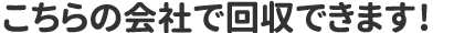 こちらの会社で回収できます!